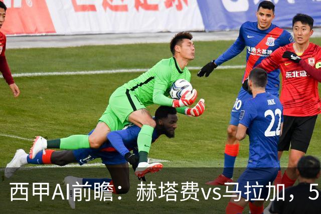 西甲AI前瞻：赫塔费vs马拉加，5轮只进3球的矛对还没开胡的盾